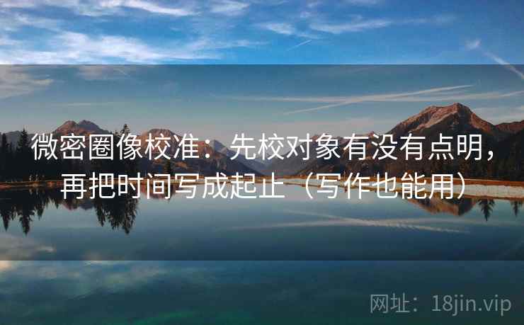 微密圈像校准：先校对象有没有点明，再把时间写成起止（写作也能用）