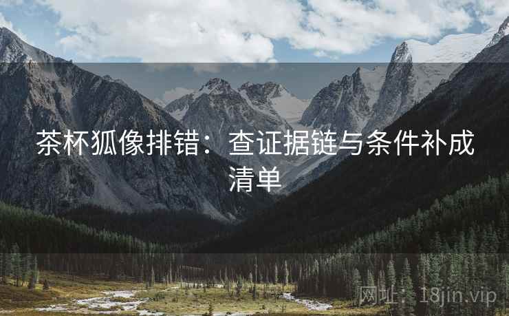 茶杯狐像排错：查证据链与条件补成清单