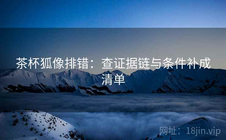 茶杯狐像排错：查证据链与条件补成清单