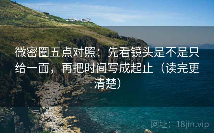 微密圈五点对照：先看镜头是不是只给一面，再把时间写成起止（读完更清楚）