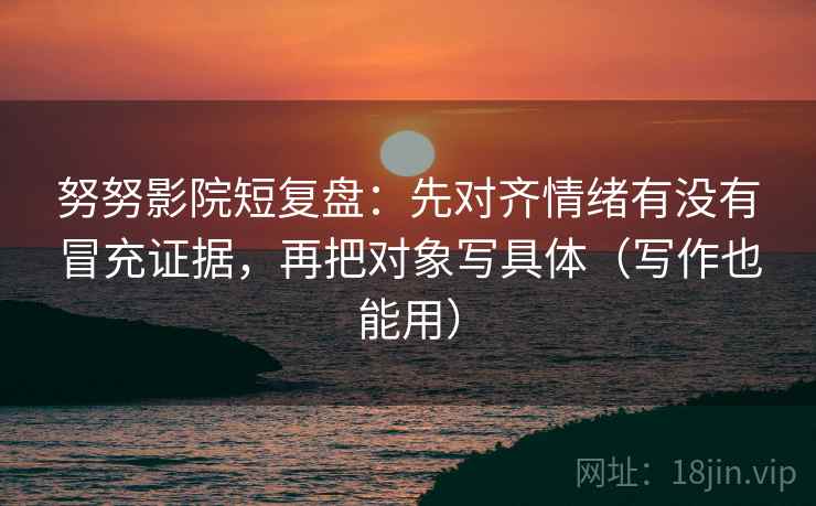 努努影院短复盘：先对齐情绪有没有冒充证据，再把对象写具体（写作也能用）