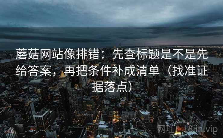 蘑菇网站像排错：先查标题是不是先给答案，再把条件补成清单（找准证据落点）
