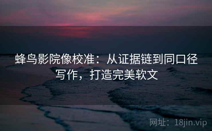 蜂鸟影院像校准：从证据链到同口径写作，打造完美软文