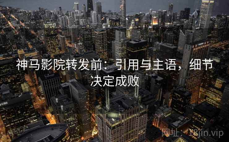 神马影院转发前：引用与主语，细节决定成败