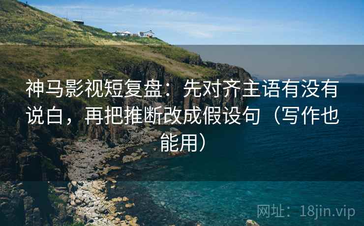 神马影视短复盘：先对齐主语有没有说白，再把推断改成假设句（写作也能用）