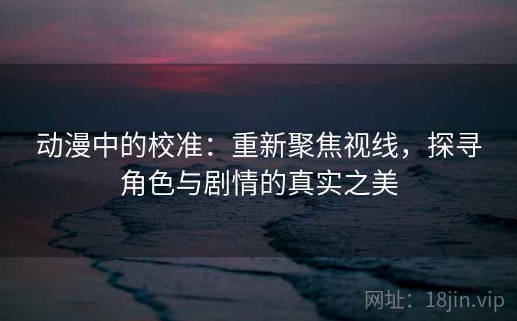动漫中的校准：重新聚焦视线，探寻角色与剧情的真实之美