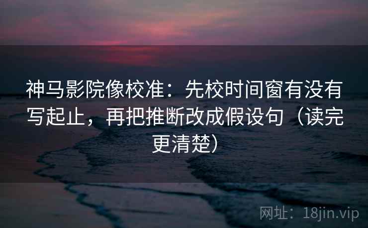神马影院像校准：先校时间窗有没有写起止，再把推断改成假设句（读完更清楚）