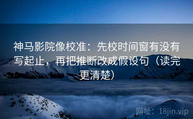 神马影院像校准：先校时间窗有没有写起止，再把推断改成假设句（读完更清楚）