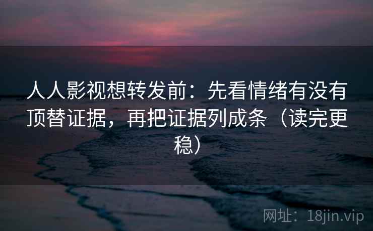 人人影视想转发前：先看情绪有没有顶替证据，再把证据列成条（读完更稳）
