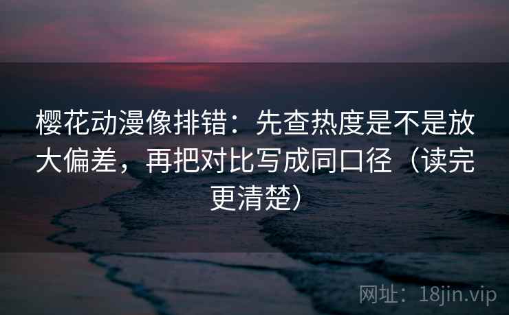 樱花动漫像排错：先查热度是不是放大偏差，再把对比写成同口径（读完更清楚）