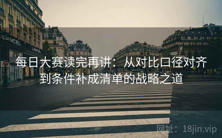 每日大赛读完再讲：从对比口径对齐到条件补成清单的战略之道