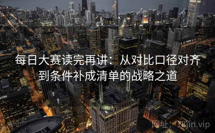 每日大赛读完再讲：从对比口径对齐到条件补成清单的战略之道