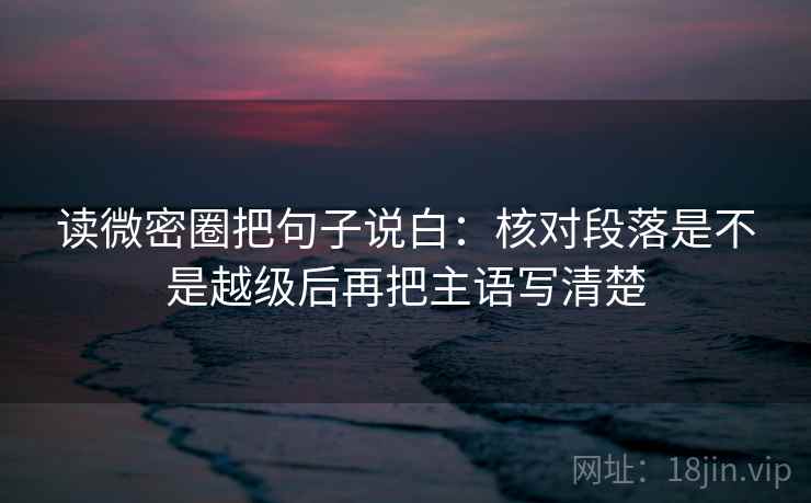 读微密圈把句子说白：核对段落是不是越级后再把主语写清楚