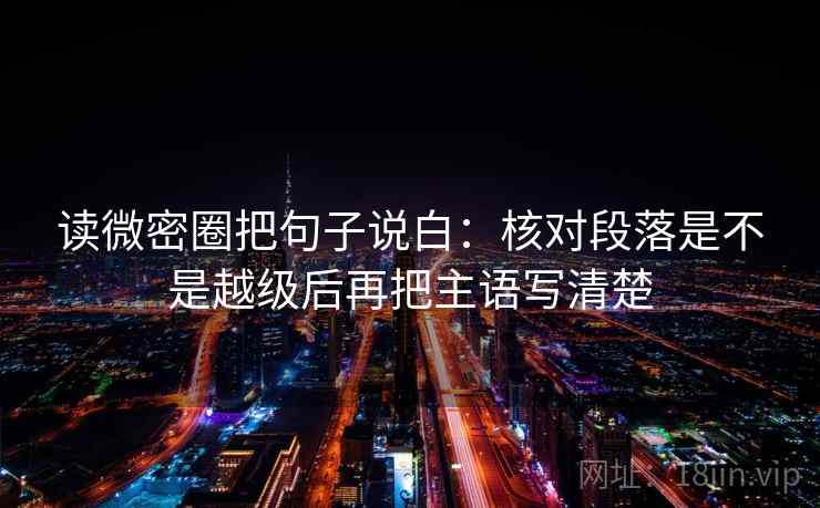读微密圈把句子说白：核对段落是不是越级后再把主语写清楚