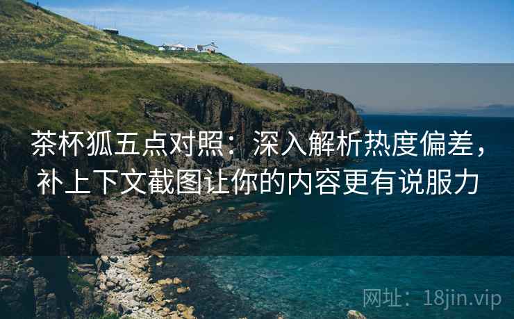 茶杯狐五点对照：深入解析热度偏差，补上下文截图让你的内容更有说服力