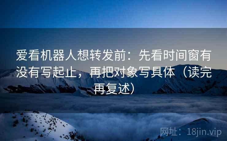 爱看机器人想转发前：先看时间窗有没有写起止，再把对象写具体（读完再复述）