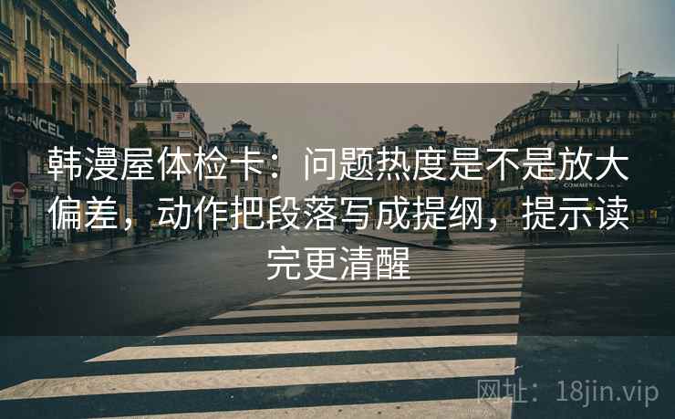 韩漫屋体检卡：问题热度是不是放大偏差，动作把段落写成提纲，提示读完更清醒