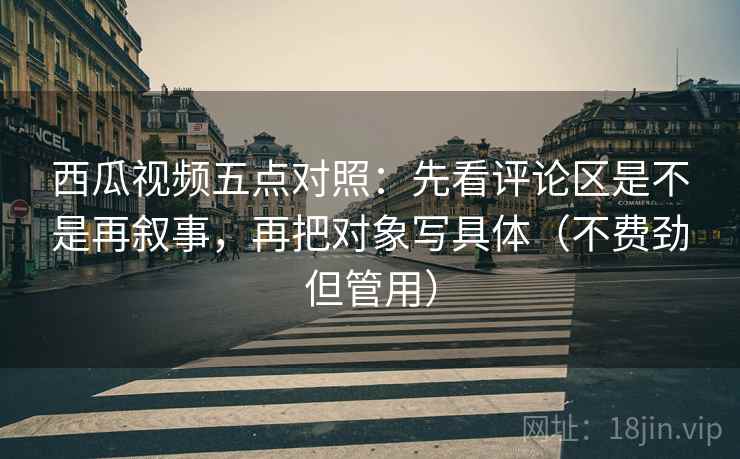 西瓜视频五点对照：先看评论区是不是再叙事，再把对象写具体（不费劲但管用）