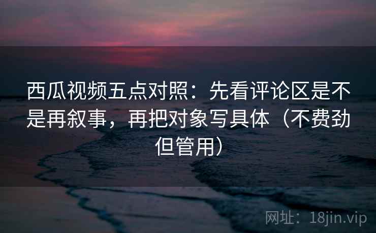 西瓜视频五点对照：先看评论区是不是再叙事，再把对象写具体（不费劲但管用）