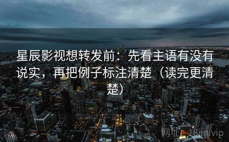 星辰影视想转发前：先看主语有没有说实，再把例子标注清楚（读完更清楚）