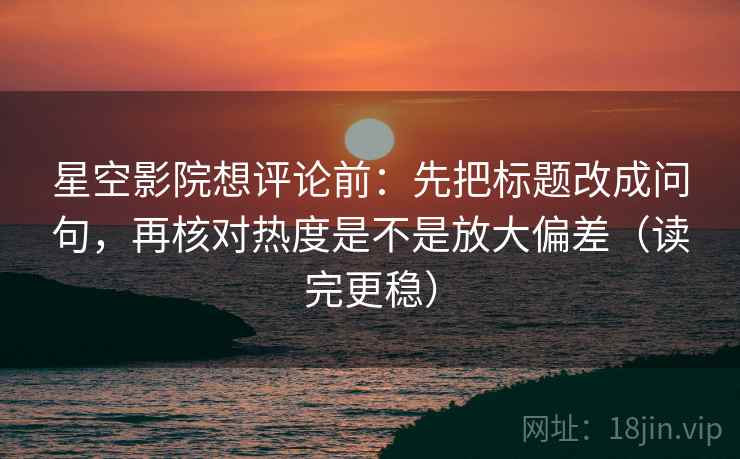 星空影院想评论前：先把标题改成问句，再核对热度是不是放大偏差（读完更稳）