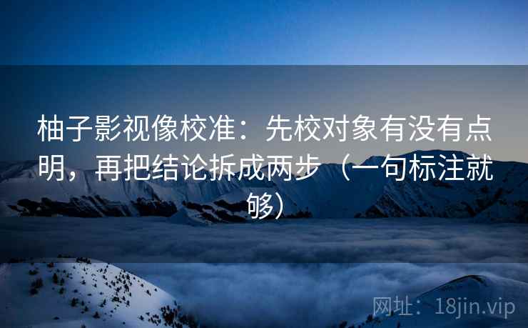 柚子影视像校准：先校对象有没有点明，再把结论拆成两步（一句标注就够）