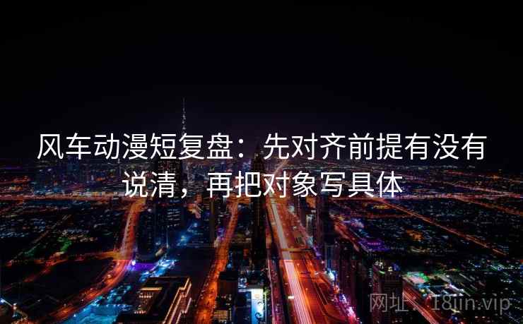 风车动漫短复盘：先对齐前提有没有说清，再把对象写具体