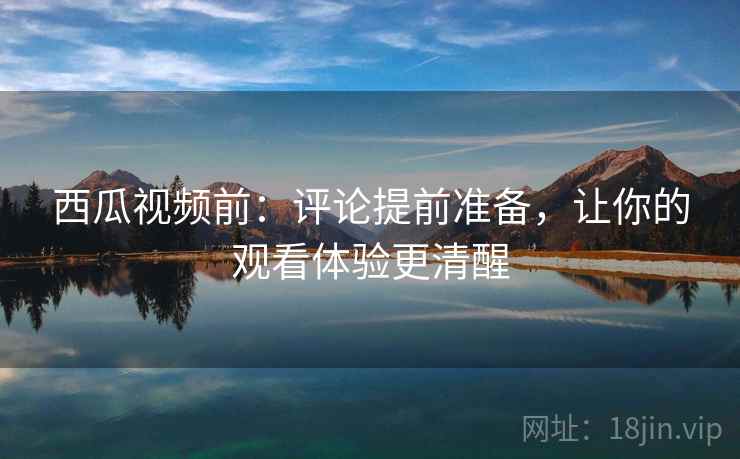 西瓜视频前：评论提前准备，让你的观看体验更清醒