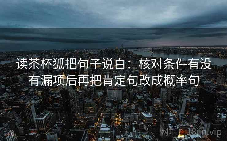 读茶杯狐把句子说白：核对条件有没有漏项后再把肯定句改成概率句