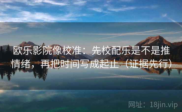 欧乐影院像校准：先校配乐是不是推情绪，再把时间写成起止（证据先行）