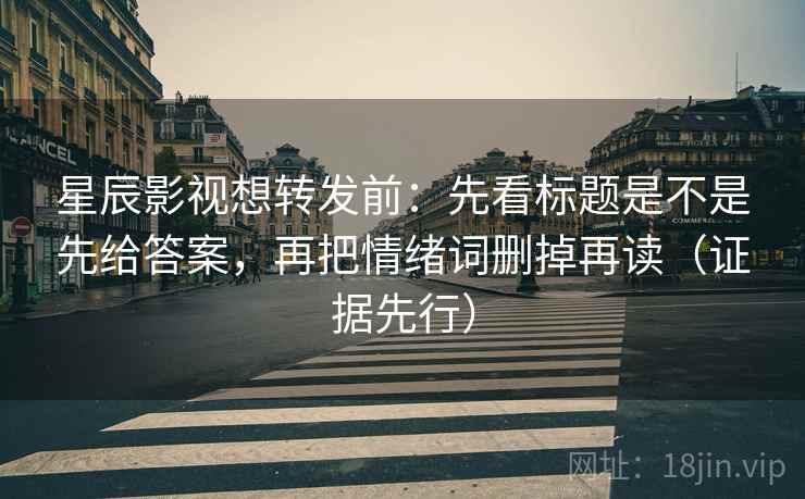 星辰影视想转发前：先看标题是不是先给答案，再把情绪词删掉再读（证据先行）
