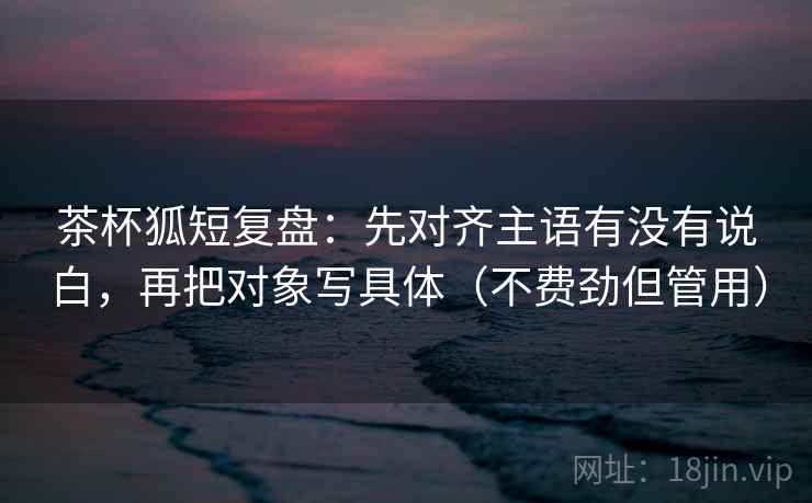 茶杯狐短复盘：先对齐主语有没有说白，再把对象写具体（不费劲但管用）
