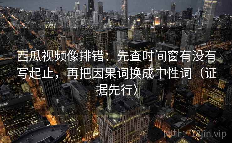 西瓜视频像排错：先查时间窗有没有写起止，再把因果词换成中性词（证据先行）