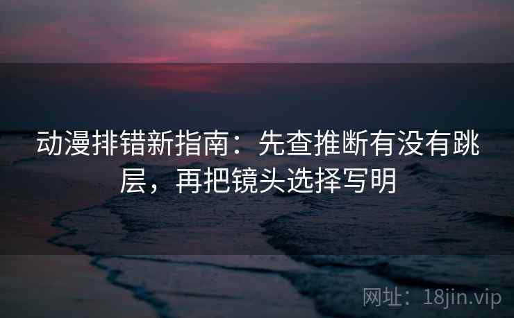 动漫排错新指南：先查推断有没有跳层，再把镜头选择写明