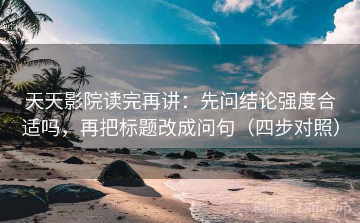 天天影院读完再讲：先问结论强度合适吗，再把标题改成问句（四步对照）
