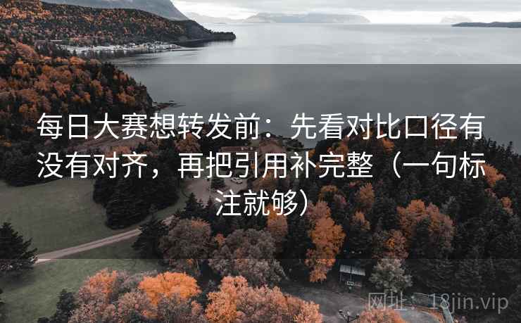 每日大赛想转发前：先看对比口径有没有对齐，再把引用补完整（一句标注就够）