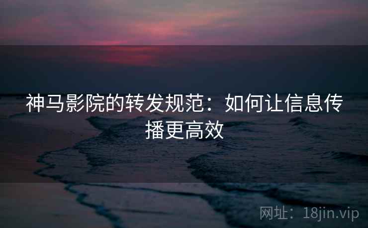 神马影院的转发规范：如何让信息传播更高效