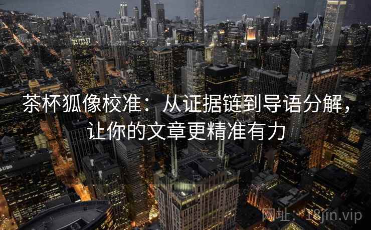 茶杯狐像校准：从证据链到导语分解，让你的文章更精准有力