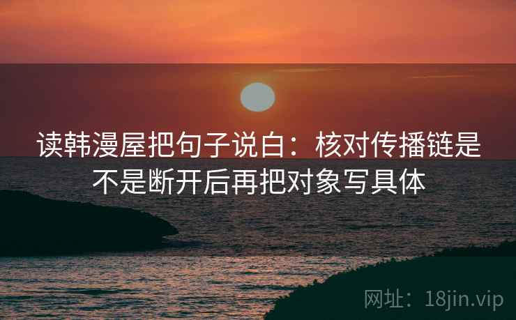 读韩漫屋把句子说白:核对传播链是不是断开后再把对象写具体 读韩漫屋把句子说白:核对传播链是不是断开后再把对象写具体