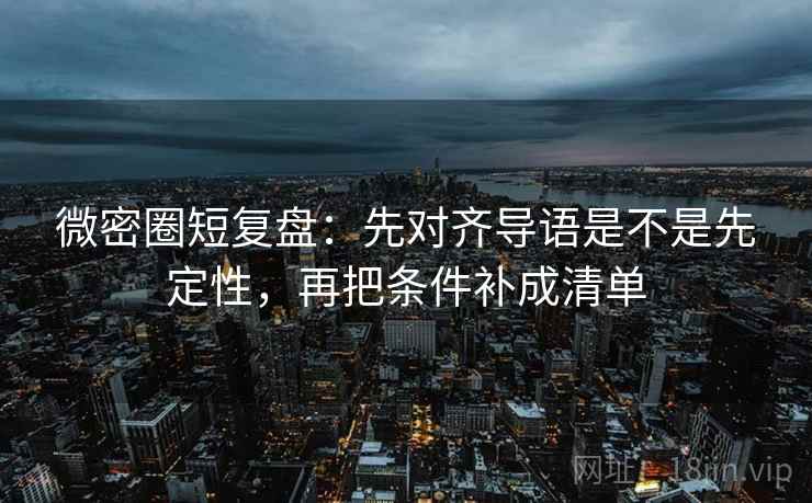 微密圈短复盘：先对齐导语是不是先定性，再把条件补成清单
