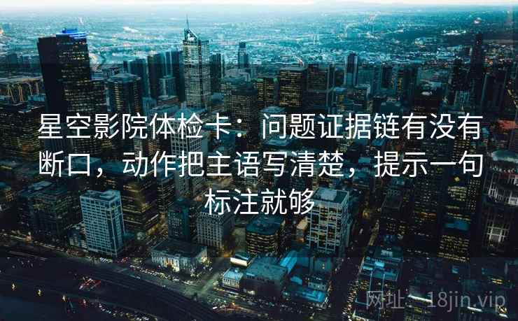 星空影院体检卡：问题证据链有没有断口，动作把主语写清楚，提示一句标注就够