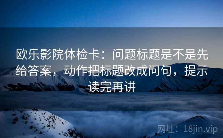 欧乐影院体检卡:问题标题是不是先给答案,动作把标题改成问句,提示读完再讲 欧乐影院体检卡:问题标题是不是先给答案,动作把标题改成问句,提示读完再讲