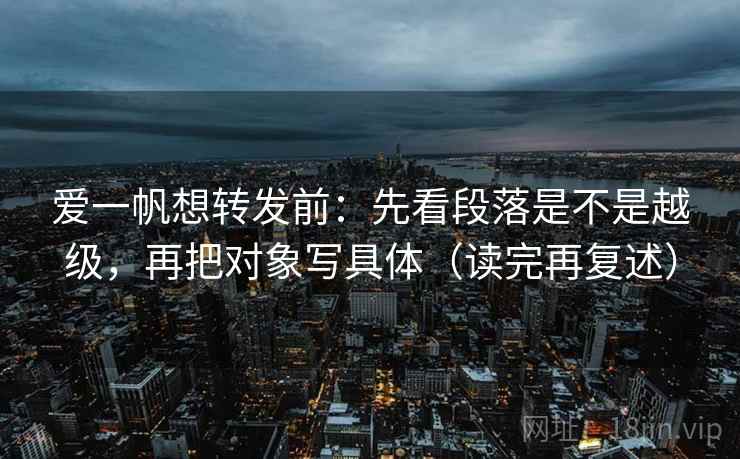 爱一帆想转发前:先看段落是不是越级,再把对象写具体(读完再复述) 爱一帆想转发前:先看段落是不是越级,再把对象写具体(读完再复述)