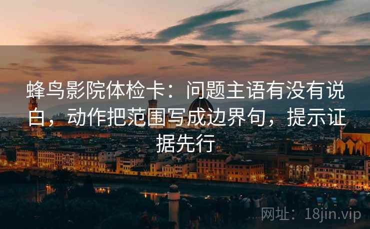 蜂鸟影院体检卡：问题主语有没有说白，动作把范围写成边界句，提示证据先行