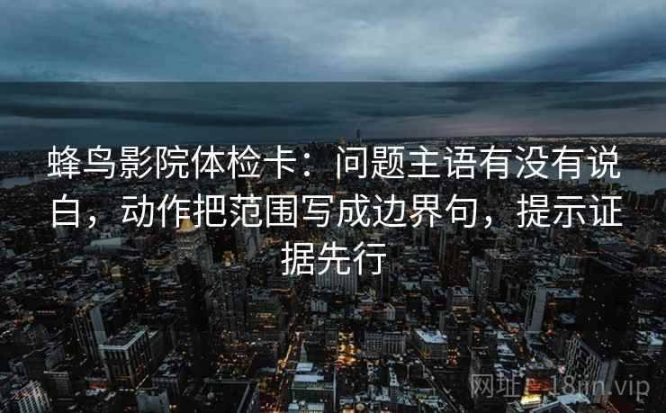 蜂鸟影院体检卡：问题主语有没有说白，动作把范围写成边界句，提示证据先行