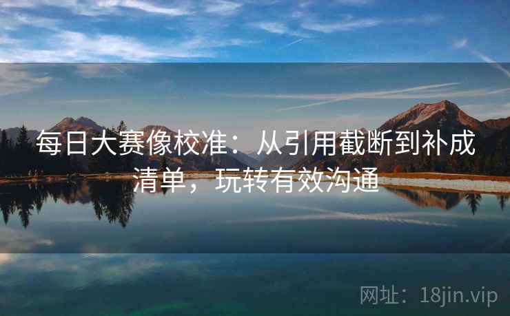 每日大赛像校准:从引用截断到补成清单,玩转有效沟通 每日大赛像校准:从引用截断到补成清单,玩转有效沟通