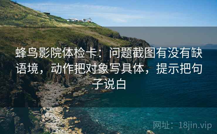 蜂鸟影院体检卡:问题截图有没有缺语境,动作把对象写具体,提示把句子说白 蜂鸟影院体检卡:问题截图有没有缺语境,动作把对象写具体,提示把句子说白