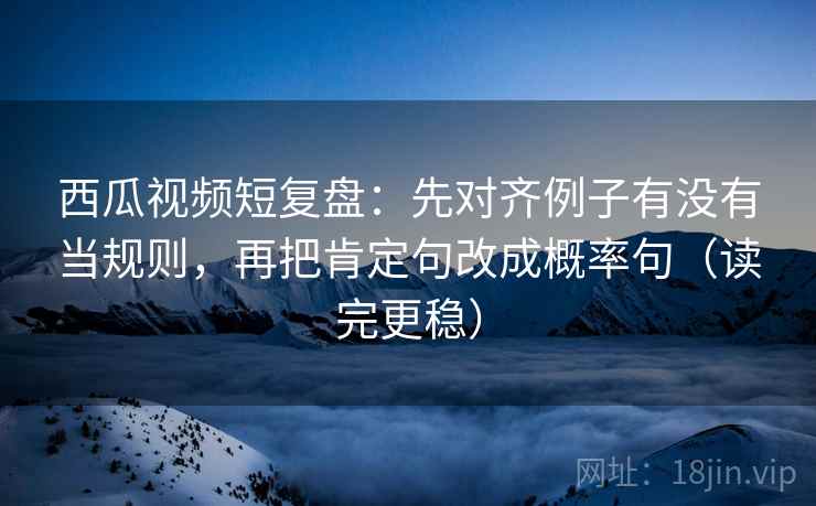 西瓜视频短复盘：先对齐例子有没有当规则，再把肯定句改成概率句（读完更稳）