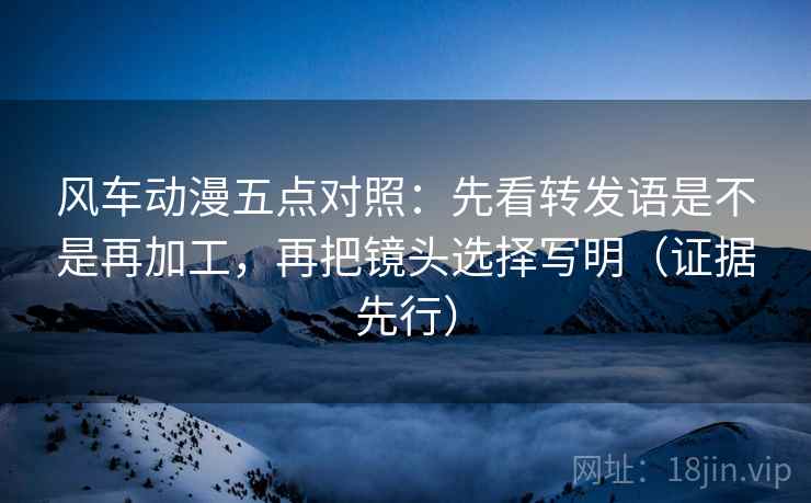 风车动漫五点对照:先看转发语是不是再加工,再把镜头选择写明(证据先行) 风车动漫五点对照:先看转发语是不是再加工,再把镜头选择写明(证据先行)