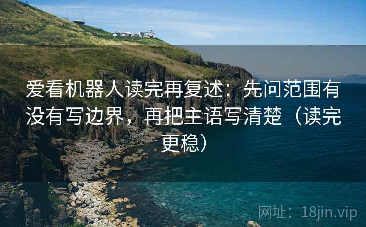 爱看机器人读完再复述:先问范围有没有写边界,再把主语写清楚(读完更稳) 爱看机器人读完再复述:先问范围有没有写边界,再把主语写清楚(读完更稳)